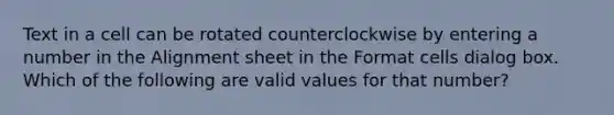 Text in a cell can be rotated counterclockwise by entering a number in the Alignment sheet in the Format cells dialog box. Which of the following are valid values for that number?