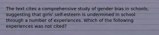 The text cites a comprehensive study of gender bias in schools, suggesting that girls' self-esteem is undermined in school through a number of experiences. Which of the following experiences was not cited?