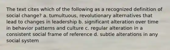 The text cites which of the following as a recognized definition of social change? a. tumultuous, revolutionary alternatives that lead to changes in leadership b. significant alteration over time in behavior patterns and culture c. regular alteration in a consistent social frame of reference d. subtle alterations in any social system