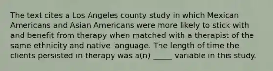 The text cites a Los Angeles county study in which Mexican Americans and Asian Americans were more likely to stick with and benefit from therapy when matched with a therapist of the same ethnicity and native language. The length of time the clients persisted in therapy was a(n) _____ variable in this study.