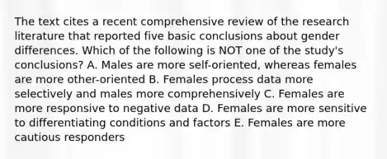 The text cites a recent comprehensive review of the research literature that reported five basic conclusions about gender differences. Which of the following is NOT one of the study's conclusions? A. Males are more self-oriented, whereas females are more other-oriented B. Females process data more selectively and males more comprehensively C. Females are more responsive to negative data D. Females are more sensitive to differentiating conditions and factors E. Females are more cautious responders