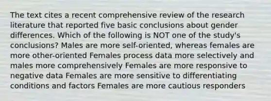 The text cites a recent comprehensive review of the research literature that reported five basic conclusions about gender differences. Which of the following is NOT one of the study's conclusions? Males are more self-oriented, whereas females are more other-oriented Females process data more selectively and males more comprehensively Females are more responsive to negative data Females are more sensitive to differentiating conditions and factors Females are more cautious responders