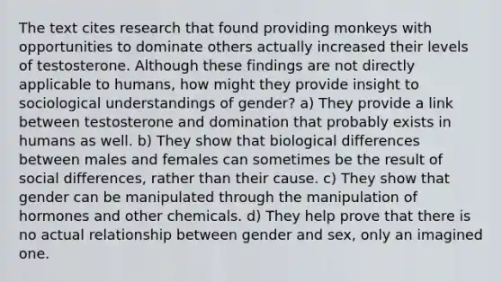 The text cites research that found providing monkeys with opportunities to dominate others actually increased their levels of testosterone. Although these findings are not directly applicable to humans, how might they provide insight to sociological understandings of gender? a) They provide a link between testosterone and domination that probably exists in humans as well. b) They show that biological differences between males and females can sometimes be the result of social differences, rather than their cause. c) They show that gender can be manipulated through the manipulation of hormones and other chemicals. d) They help prove that there is no actual relationship between gender and sex, only an imagined one.