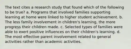 The text cites a research study that found which of the following to be true? a. Programs that involved families supporting learning at home were linked to higher student achievement. b. The less family involvement in children's learning, the more progress their children made. c. Selected types of families were able to exert positive influences on their children's learning. d. The most effective parent involvement related to general activities rather than academic activities.