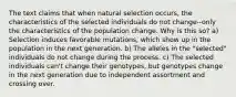 The text claims that when natural selection occurs, the characteristics of the selected individuals do not change--only the characteristics of the population change. Why is this so? a) Selection induces favorable mutations, which show up in the population in the next generation. b) The alleles in the "selected" individuals do not change during the process. c) The selected individuals can't change their genotypes, but genotypes change in the next generation due to independent assortment and crossing over.