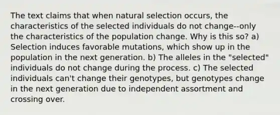 The text claims that when natural selection occurs, the characteristics of the selected individuals do not change--only the characteristics of the population change. Why is this so? a) Selection induces favorable mutations, which show up in the population in the next generation. b) The alleles in the "selected" individuals do not change during the process. c) The selected individuals can't change their genotypes, but genotypes change in the next generation due to independent assortment and crossing over.