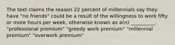 The text claims the reason 22 percent of millennials say they have "no friends" could be a result of the willingness to work fifty or more hours per week, otherwise known as a(n) __________. "professional premium" "greedy work premium" "millennial premium" "overwork premium"