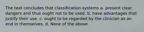 The text concludes that classification systems a. present clear dangers and thus ought not to be used. b. have advantages that justify their use. c. ought to be regarded by the clinician as an end in themselves. d. None of the above