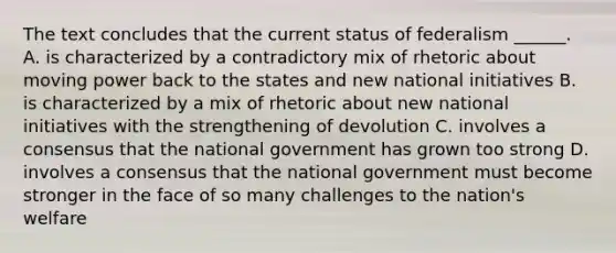 The text concludes that the current status of federalism ______. A. is characterized by a contradictory mix of rhetoric about moving power back to the states and new national initiatives B. is characterized by a mix of rhetoric about new national initiatives with the strengthening of devolution C. involves a consensus that the national government has grown too strong D. involves a consensus that the national government must become stronger in the face of so many challenges to the nation's welfare