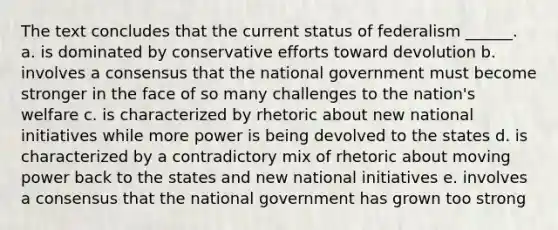 The text concludes that the current status of federalism ______. a. is dominated by conservative efforts toward devolution b. involves a consensus that the national government must become stronger in the face of so many challenges to the nation's welfare c. is characterized by rhetoric about new national initiatives while more power is being devolved to the states d. is characterized by a contradictory mix of rhetoric about moving power back to the states and new national initiatives e. involves a consensus that the national government has grown too strong