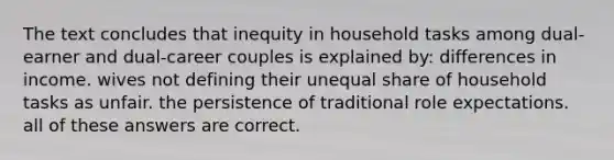 The text concludes that inequity in household tasks among dual-earner and dual-career couples is explained by: differences in income. wives not defining their unequal share of household tasks as unfair. the persistence of traditional role expectations. all of these answers are correct.