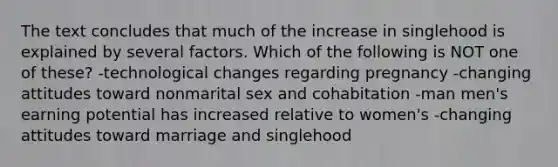 The text concludes that much of the increase in singlehood is explained by several factors. Which of the following is NOT one of these? -technological changes regarding pregnancy -changing attitudes toward nonmarital sex and cohabitation -man men's earning potential has increased relative to women's -changing attitudes toward marriage and singlehood