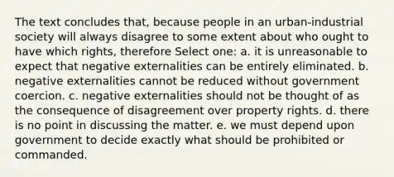 The text concludes that, because people in an urban-industrial society will always disagree to some extent about who ought to have which rights, therefore Select one: a. it is unreasonable to expect that negative externalities can be entirely eliminated. b. negative externalities cannot be reduced without government coercion. c. negative externalities should not be thought of as the consequence of disagreement over property rights. d. there is no point in discussing the matter. e. we must depend upon government to decide exactly what should be prohibited or commanded.