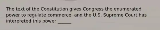 The text of the Constitution gives Congress the enumerated power to regulate commerce, and the U.S. Supreme Court has interpreted this power ______