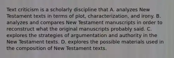 Text criticism is a scholarly discipline that A. analyzes New Testament texts in terms of plot, characterization, and irony. B. analyzes and compares New Testament manuscripts in order to reconstruct what the original manuscripts probably said. C. explores the strategies of argumentation and authority in the New Testament texts. D. explores the possible materials used in the composition of New Testament texts.