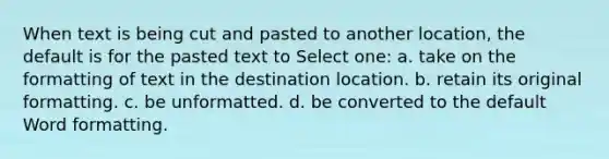 When text is being cut and pasted to another location, the default is for the pasted text to Select one: a. take on the formatting of text in the destination location. b. retain its original formatting. c. be unformatted. d. be converted to the default Word formatting.