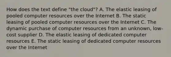 How does the text define​ "the cloud"? A. The elastic leasing of pooled computer resources over the Internet B. The static leasing of pooled computer resources over the Internet C. The dynamic purchase of computer resources from an​ unknown, low-cost supplier D. The elastic leasing of dedicated computer resources E. The static leasing of dedicated computer resources over the Internet