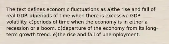 The text defines economic fluctuations as a)the rise and fall of real GDP. b)periods of time when there is excessive GDP volatility. c)periods of time when the economy is in either a recession or a boom. d)departure of the economy from its long-term growth trend. e)the rise and fall of unemployment.