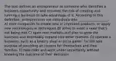 The text defines an entrepreneur as someone who identifies a business opportunity and assumes the risk of creating and running a business to take advantage of it. According to this definition, entrepreneurs are individuals who __________________. A) start companies to create new or improved products, or apply new technologies or techniques B) strive to meet a need that's not being met C) open new markets and plan to grow the business and eventually expand into other markets. D) operate a business, such as a beauty shop or pizza parlor, for the sole purpose of providing an income for themselves and their families. E) take risks and work under uncertainty without knowing the outcome of their decisions