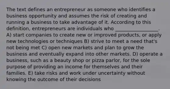 The text defines an entrepreneur as someone who identifies a business opportunity and assumes the risk of creating and running a business to take advantage of it. According to this definition, entrepreneurs are individuals who __________________. A) start companies to create new or improved products, or apply new technologies or techniques B) strive to meet a need that's not being met C) open new markets and plan to grow the business and eventually expand into other markets. D) operate a business, such as a beauty shop or pizza parlor, for the sole purpose of providing an income for themselves and their families. E) take risks and work under uncertainty without knowing the outcome of their decisions