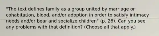 "The text defines family as a group united by marriage or cohabitation, blood, and/or adoption in order to satisfy intimacy needs and/or bear and socialize children" (p. 26). Can you see any problems with that definition? (Choose all that apply.)