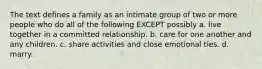 The text defines a family as an intimate group of two or more people who do all of the following EXCEPT possibly a. live together in a committed relationship. b. care for one another and any children. c. share activities and close emotional ties. d. marry.