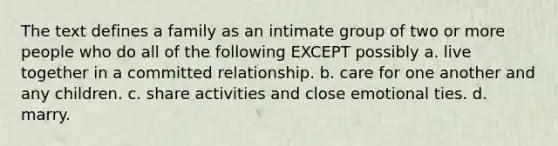 The text defines a family as an intimate group of two or more people who do all of the following EXCEPT possibly a. live together in a committed relationship. b. care for one another and any children. c. share activities and close emotional ties. d. marry.