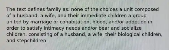 The text defines family as: none of the choices a unit composed of a husband, a wife, and their immediate children a group united by marriage or cohabitation, blood, and/or adoption in order to satisfy intimacy needs and/or bear and socialize children. consisting of a husband, a wife, their biological children, and stepchildren