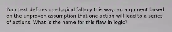 Your text defines one logical fallacy this way: an argument based on the unproven assumption that one action will lead to a series of actions. What is the name for this flaw in logic?