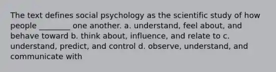 The text defines social psychology as the scientific study of how people ________ one another. a. understand, feel about, and behave toward b. think about, influence, and relate to c. understand, predict, and control d. observe, understand, and communicate with