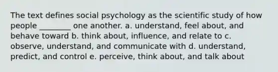 The text defines social psychology as the scientific study of how people ________ one another. a. understand, feel about, and behave toward b. think about, influence, and relate to c. observe, understand, and communicate with d. understand, predict, and control e. perceive, think about, and talk about