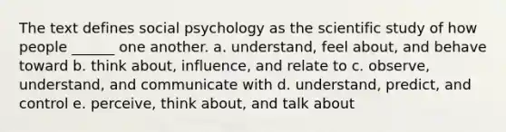 The text defines social psychology as the scientific study of how people ______ one another. a. understand, feel about, and behave toward b. think about, influence, and relate to c. observe, understand, and communicate with d. understand, predict, and control e. perceive, think about, and talk about