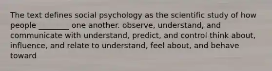 The text defines social psychology as the scientific study of how people ________ one another. observe, understand, and communicate with understand, predict, and control think about, influence, and relate to understand, feel about, and behave toward