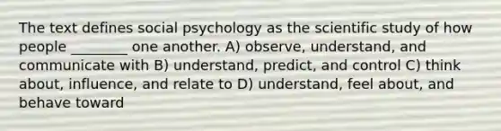 The text defines social psychology as the scientific study of how people ________ one another. A) observe, understand, and communicate with B) understand, predict, and control C) think about, influence, and relate to D) understand, feel about, and behave toward