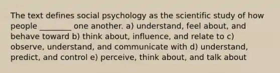 The text defines social psychology as the scientific study of how people ________ one another. a) understand, feel about, and behave toward b) think about, influence, and relate to c) observe, understand, and communicate with d) understand, predict, and control e) perceive, think about, and talk about