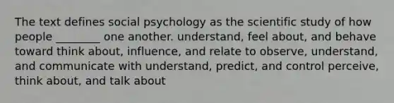 The text defines social psychology as the scientific study of how people ________ one another. understand, feel about, and behave toward think about, influence, and relate to observe, understand, and communicate with understand, predict, and control perceive, think about, and talk about