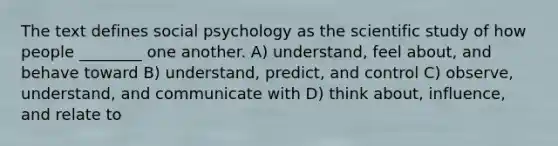 The text defines social psychology as the scientific study of how people ________ one another. A) understand, feel about, and behave toward B) understand, predict, and control C) observe, understand, and communicate with D) think about, influence, and relate to