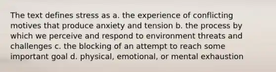 The text defines stress as a. the experience of conflicting motives that produce anxiety and tension b. the process by which we perceive and respond to environment threats and challenges c. the blocking of an attempt to reach some important goal d. physical, emotional, or mental exhaustion