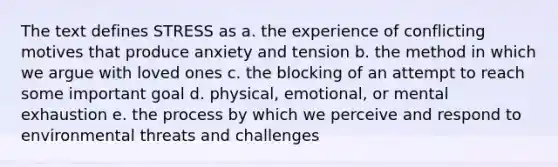 The text defines STRESS as a. the experience of conflicting motives that produce anxiety and tension b. the method in which we argue with loved ones c. the blocking of an attempt to reach some important goal d. physical, emotional, or mental exhaustion e. the process by which we perceive and respond to environmental threats and challenges