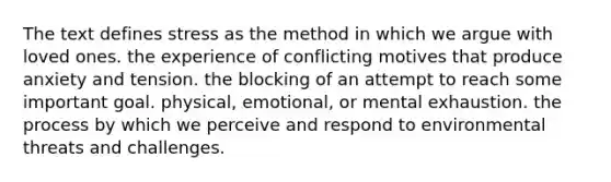 The text defines stress as the method in which we argue with loved ones. the experience of conflicting motives that produce anxiety and tension. the blocking of an attempt to reach some important goal. physical, emotional, or mental exhaustion. the process by which we perceive and respond to environmental threats and challenges.