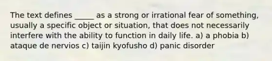 The text defines _____ as a strong or irrational fear of something, usually a specific object or situation, that does not necessarily interfere with the ability to function in daily life. a) a phobia b) ataque de nervios c) taijin kyofusho d) panic disorder