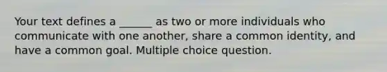 Your text defines a ______ as two or more individuals who communicate with one another, share a common identity, and have a common goal. Multiple choice question.