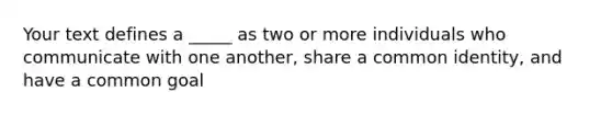 Your text defines a _____ as two or more individuals who communicate with one another, share a common identity, and have a common goal