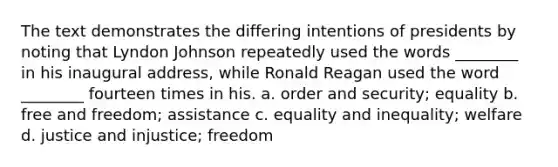 The text demonstrates the differing intentions of presidents by noting that Lyndon Johnson repeatedly used the words ________ in his inaugural address, while Ronald Reagan used the word ________ fourteen times in his. a. order and security; equality b. free and freedom; assistance c. equality and inequality; welfare d. justice and injustice; freedom