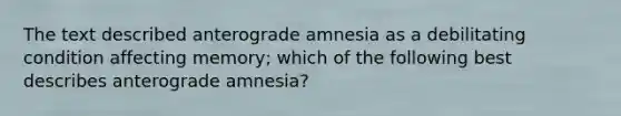 The text described anterograde amnesia as a debilitating condition affecting memory; which of the following best describes anterograde amnesia?