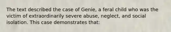 The text described the case of Genie, a feral child who was the victim of extraordinarily severe abuse, neglect, and social isolation. This case demonstrates that: