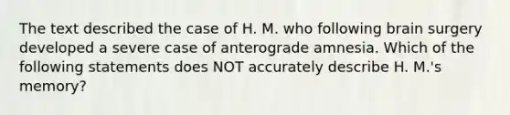 The text described the case of H. M. who following brain surgery developed a severe case of anterograde amnesia. Which of the following statements does NOT accurately describe H. M.'s memory?