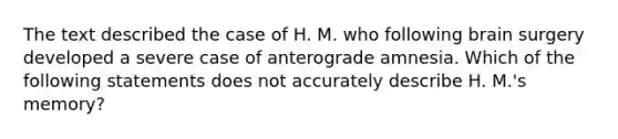 The text described the case of H. M. who following brain surgery developed a severe case of anterograde amnesia. Which of the following statements does not accurately describe H. M.'s memory?