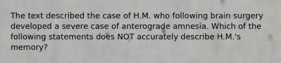 The text described the case of H.M. who following brain surgery developed a severe case of anterograde amnesia. Which of the following statements does NOT accurately describe H.M.'s memory?