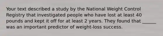 Your text described a study by the National Weight Control Registry that investigated people who have lost at least 40 pounds and kept it off for at least 2 years. They found that ______ was an important predictor of weight-loss success.